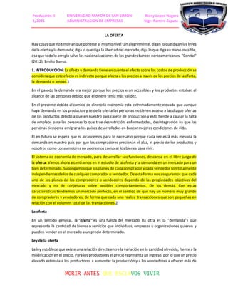 Producción II UNIVERSIDAD MAYOR DE SAN SIMON Rieny Lopez Nagera
1/2021 ADMINISTRACION DE EMPRESAS Mgr. Ramiro Zapata
MORIR ANTES QUE ESCLAVOS VIVIR
LA OFERTA
Hay cosas que no tendrían que ponerse al mismo nivel tan alegremente, digan lo que digan las leyes
de la oferta y la demanda; diga lo que diga la libertad del mercado, diga lo que diga su mano invisible,
ésa que todo lo arregla salvo las nacionalizaciones de los grandes bancos norteamericanos. "Cenital"
(2012), Emilio Bueso.
1. INTRODUCCION: La oferta y demanda tiene en cuenta el efecto sobre los costos de producción se
considera que este efecto es indirecto porque afecta a los precios a través de los precios de la oferta,
la demanda o ambas.1
En el pasado la demanda era mejor porque los precios eran accesibles y los productos estaban al
alcance de las personas debido que el dinero tenía más validez.
En el presente debido al cambio de dinero la economía esta extremadamente elevada que aunque
haya demanda en los productos y se de la oferta las personas no tienen acceso a las dizque ofertas
de los productos debido a que en nuestro país carece de producción y esto tiende a causar la falta
de empleos para las personas lo que trae desnutrición, enfermedades, desintegración ya que las
personas tienden a emigrar a los países desarrollados en buscar mejores condiciones de vida.
El en futuro se espera que ni alcancemos para lo necesario porque cada vez está más elevada la
demanda en nuestro país por que los compradores presionan el alza, el precio de los productos y
nosotros como consumidores no podremos comprar los bienes para vivir.
El sistema de economía de mercado, para desarrollar sus funciones, descansa en el libre juego de
la oferta. Vamos ahora a centrarnos en el estudio de la oferta y la demanda en un mercado para un
bien determinado. Supongamos que los planes de cada comprador y cada vendedor son totalmente
independientes de los de cualquier comprador o vendedor. De esta forma nos aseguramos que cada
uno de los planes de los compradores o vendedores dependa de las propiedades objetivas del
mercado y no de conjeturas sobre posibles comportamientos. De los demás. Con estas
características tendremos un mercado perfecto, en el sentido de que hay un número muy grande
de compradores y vendedores, de forma que cada uno realiza transacciones que son pequeñas en
relación con el volumen total de las transacciones.2
La oferta
En un sentido general, la "oferta" es una fuerza del mercado (la otra es la "demanda") que
representa la cantidad de bienes o servicios que individuos, empresas u organizaciones quieren y
pueden vender en el mercado a un precio determinado.
Ley de la oferta
La ley establece que existe una relación directa entre la variación en la cantidad ofrecida, frente a la
modificación en el precio. Para los productores el precio representa un ingreso, por lo que un precio
elevado estimula a los productores a aumentar la producción y a los vendedores a ofrecer más de
 