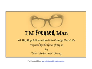 I’M        Focused, Man
41 Hip Hop AfﬁrmationsTM to Change Your Life
          Inspired by the lyrics of Jay-Z
                           by
            Mike “Ambassador” Bruny

       I’m Focused Man - www.hiphopafﬁrmations.com
 