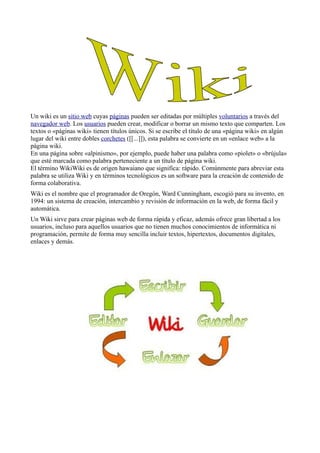 Un wiki es un sitio web cuyas páginas pueden ser editadas por múltiples voluntarios a través del
navegador web. Los usuarios pueden crear, modificar o borrar un mismo texto que comparten. Los
textos o «páginas wiki» tienen títulos únicos. Si se escribe el título de una «página wiki» en algún
lugar del wiki entre dobles corchetes ([[...]]), esta palabra se convierte en un «enlace web» a la
página wiki.
En una página sobre «alpinismo», por ejemplo, puede haber una palabra como «piolet» o «brújula»
que esté marcada como palabra perteneciente a un título de página wiki.
El término WikiWiki es de origen hawaiano que significa: rápido. Comúnmente para abreviar esta
palabra se utiliza Wiki y en términos tecnológicos es un software para la creación de contenido de
forma colaborativa.
Wiki es el nombre que el programador de Oregón, Ward Cunningham, escogió para su invento, en
1994: un sistema de creación, intercambio y revisión de información en la web, de forma fácil y
automática.
Un Wiki sirve para crear páginas web de forma rápida y eficaz, además ofrece gran libertad a los
usuarios, incluso para aquellos usuarios que no tienen muchos conocimientos de informática ni
programación, permite de forma muy sencilla incluir textos, hipertextos, documentos digitales,
enlaces y demás.
 
