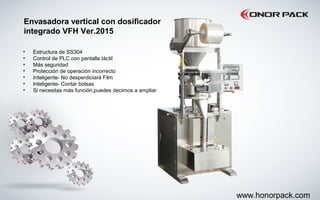 Envasadora vertical con dosificador
integrado VFH Ver.2015
• Estructura de SS304
• Control de PLC con pantalla táctil
• Más seguridad
• Protección de operación incorrecto
• Inteligente- No desperdiciará Film
• Inteligente- Contar bolsas
• Si necesitas más función,puedes decirnos a ampliar
www.honorpack.com
 