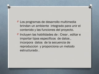 O Los programas de desarrollo multimedia
brindan un ambiente integrado para unir el
contenido y las funciones del proyecto.
O Incluyen las habilidades de : Crear , editar e
importar tipos especificos de datos ,
incorpora datos de la secuencia de
reproduccion y proporciona un metodo
estructurado .
 