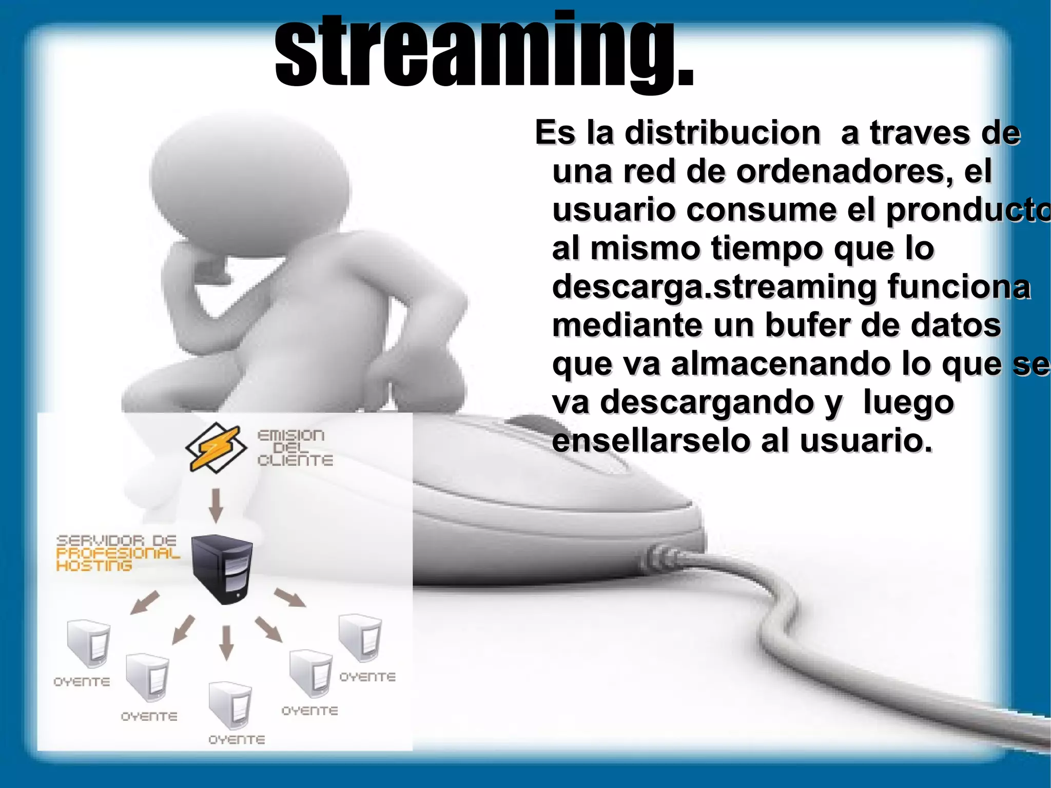 streaming. Es la distribucion  a traves de una red de ordenadores, el usuario consume el pronducto al mismo tiempo que lo descarga.streaming funciona mediante un bufer de datos que va almacenando lo que se va descargando y  luego ensellarselo al usuario. 