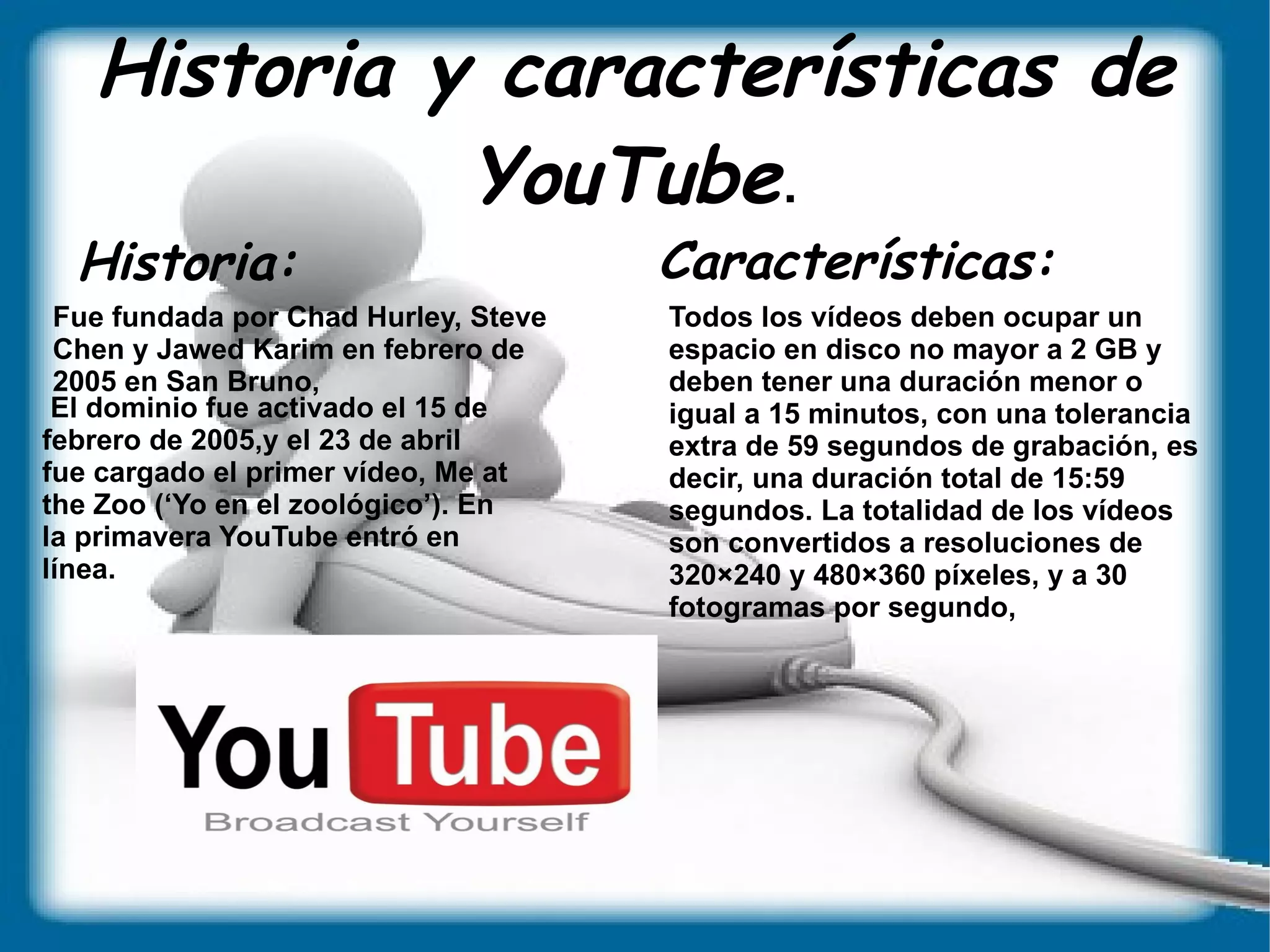 Historia y características de YouTube . Historia:  Características:  Fue fundada por Chad Hurley, Steve Chen y Jawed Karim en febrero de 2005 en San Bruno, El dominio fue activado el 15 de  febrero de 2005,y el 23 de abril  fue cargado el primer vídeo, Me at  the Zoo (‘Yo en el zoológico’). En  la primavera YouTube entró en  línea. Todos los vídeos deben ocupar un espacio en disco no mayor a 2 GB y deben tener una duración menor o igual a 15 minutos, con una tolerancia extra de 59 segundos de grabación, es decir, una duración total de 15:59 segundos. La totalidad de los vídeos son convertidos a resoluciones de 320×240 y 480×360 píxeles, y a 30 fotogramas por segundo, 