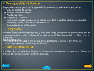  Buzz y perfiles de Google:
Se puede crear el perfil de Google definitivo como se indica a continuación:
  Cree su cuenta de Google.
  Rellene todos los campos.
  Añada su avatar.
  Haga publico su perfil.
  Incluya link( añada vinculos a su pagina web, blog y perfiles sociales destacados,
   Facebook, Twitter, YouTube, donde este activo.)
  Conviértalo en su centro social.

  LOS BLOG:
Nacieron como comunidades digitales y foros para luego convertirse en diarios online don de
la gente ofrecía un relato continuo de su vida personal. Conciba también un blog como un
curriculum.
TIPOS DE BLOG:negocio, De grupos, Entre profesores y alumnos, Sin animo de
  Personal, Sobre
  lucro, Sobre noticias, Para divulgar información.
 VIDEOCURRICULUM:
son videoclips de corta duraci6n (menos de tres minutos) don de los candidatos ofrecen una
síntesis de sus credenciales y atributos positivos.




                                              7
 