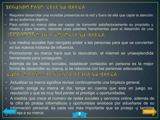 •   Requiere desarrollar una increíble presencia en la red y fuera de ella que capte la atención
    de su audiencia objetiva.
•   Para exhibir su marca debe ser capaz de transmitir satisfactoriamente su propósito y
    misión y para hacerlo, necesita unas potentes herramientas para el desarrollo de una
    marca personal.

• Los medios sociales han otorgado poder a las personas para que se conviertan
  en los nuevos motores de influencia.
• Promocionar su marca hará que lo descubran, el internet es unaesplendida
  herramienta para conseguirlo.
• Además de las redes sociales, establecer contactos en persona es la mejor
  forma de desarrollar su marca, si se relaciona con las personas adecuadas.


• Actualizar su marca significa revisar continuamente una limpieza general.
• Cuando ponga su marca al día, tenga en cuenta que esta en juego su
  reputación y que es muy fácil perder el prestigio u oportunidades.
• A medida que crece el numero de redes sociales y servicios online, además de
  la cifra de piratas informáticos y oportunistas ansiosos por adueñarse de su
  información personal, es cada vez mas importante que se proteja -y también
  proteja a su marca.                     9
 