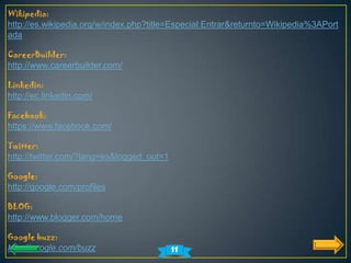 Wikipedia:
http://es.wikipedia.org/w/index.php?title=Especial:Entrar&returnto=Wikipedia%3APort
ada

CareerBuilder:
http://www.careerbuilder.com/

Linkedin:
http://ec.linkedin.com/

Facebook:
https://www.facebook.com/

Twitter:
http://twitter.com/?lang=es&logged_out=1

Google:
http://google.com/profiles

BLOG:
http://www.blogger.com/home

Google buzz:
http://google.com/buzz                     11
 