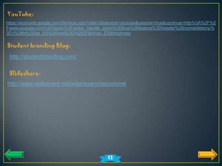 YouTube:
https://accounts.google.com/ServiceLogin?uilel=3&service=youtube&passive=true&continue=http%3A%2F%2
Fwww.youtube.com%2Fsignin%3Faction_handle_signin%3Dtrue%26feature%3Dheader%26nomobiletemp%
3D1%26hl%3Des_ES%26next%3D%252F&hl=es_ES&ltmpl=sso

Student branding Blog:
 http://studentbranding.com/


 Slideshare:
http://www.slideshare.net/willanssanchezcoronel




                                               12
 