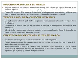  Requiere desarrollar una increíble presencia en la red y fuera de ella que capte la atención de su
  audiencia objetiva.
 Para exhibir su marca debe ser capaz de transmitir satisfactoriamente su propósito y misión y para
  hacerlo, necesita unas potentes herramientas para el desarrollo de una marca personal.


•   Los medios sociales han otorgado poder a las personas para que se conviertan en los nuevos motores
    de influencia.
•   Promocionar su marca hará que lo descubran, el internet es unaesplendida herramienta para
    conseguirlo.
•   Además de las redes sociales, establecer contactos en persona es la mejor forma de desarrollar su
    marca, si se relaciona con las personas adecuadas.



•   Actualizar su marca significa revisar continuamente una limpieza general.
•   Cuando ponga su marca al día, tenga en cuenta que esta en juego su reputación y que es muy fácil
    perder el prestigio u oportunidades.
•   A medida que crece el numero de redes sociales y servicios online, además de la cifra de piratas
    informáticos y oportunistas ansiosos por adueñarse de su información personal, es cada vez mas
    importante que se proteja -y también proteja a su marca.
 