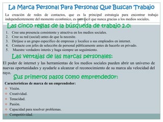 La Marca Personal Para Personas Que Buscan Trabajo
 La creación de redes de contactos, que es la principal estrategia para encontrar trabajo
 independientemente del momento econ6mico, es mas fácil que nunca gracias a los medios sociales.

  Las cinco reglas de la búsqueda de trabajo 2.0:
 1.   Cree una presencia consistente y atractiva en los medios sociales.
 2.   Cree su red (social) antes de que la necesite.
 3.   Diríjase a un grupo especifico de empresas y localice a sus empleados en internet.
 4.   Contacte con jefes de selecci6n de personal públicamente antes de hacerlo en privado.
 5.   Muestre verdadero interés y haga siempre un seguimiento.
      Las ventajas de las marcas personales:
El poder de internet y las herramientas de los medios sociales pueden abrir un universo de
nuevas oportunidades y ayudarle a alcanzar el reconocimiento de su marca ala velocidad del
rayo.
       Sus primeros pasos como emprendedor:
 Características de marca de un emprendedor:
  Visión.
  Creatividad.
  Tenacidad.
  Pasión.
  Capacidad para resolver problemas.
  Competitividad.
 