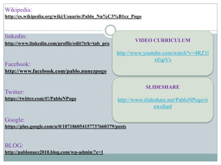 Wikipedia:
http://es.wikipedia.org/wiki/Usuario:Pablo_Nu%C3%B1ez_Pogo



linkedin:
                                                          VIDEO CURRICULUM
http://www.linkedin.com/profile/edit?trk=tab_pro

                                                   http://www.youtube.com/watch?v=4RZ1l
                                                                   xEqrVs
Facebook:
http://www.facebook.com/pablo.nunezpogo

                                                              SLIDESHARE
Twitter:
https://twitter.com/#!/PabloNPogo                  http://www.slideshare.net/PabloNPogo/n
                                                                   ewsfeed

Google:
https://plus.google.com/u/0/107186054157737660379/posts



BLOG:
http://pablonuez2010.blog.com/wp-admin/?c=1
 
