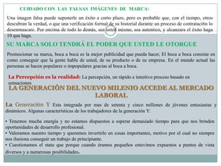 CUIDADO CON LAS FALSAS IMÁGENES DE MARCA:
Una imagen falsa puede suponerle un éxito a corto plazo, pero es probable que, con el tiempo, otros
descubran la verdad, o que una verificación formal de su historial durante un proceso de contrataci6n lo
desenmascare. Por encima de todo lo demás, sea usted mismo, sea autentico, y alcanzara el éxito haga
10 que haga.
SU MARCA SOLO TENDRÁ EL PODER QUE USTED LE OTORGUE
Promocionar su marca, boca a boca es la mejor publicidad que pueda hacer, El boca a boca consiste en
como conseguir que la gente hable de usted, de su producto o de su empresa. En el mundo actual las
personas se hacen populares o impopulares gracias al boca a boca.

 La Percepción es la realidad: La percepción, un rápido e intuitivo proceso basado en
 sensaciones
 LA GENERACIÓN DEL NUEVO MILENIO ACCEDE AL MERCADO
                      LABORAL
La Generaci6n Y Esta integrada por mas de setenta y cinco millones de jóvenes entusiastas y
dinámicos. Algunas características de los trabajadores de la generación Y:

• Tenemos mucha energía y no estamos dispuestos a esperar demasiado tiempo para que nos brinden
oportunidades de desarrollo profesional.
• Valoramos nuestro tiempo y queremos invertirlo en cosas importantes, motivo por el cual no siempre
nos ilusiona conseguir un trabajo de principiante.
• Cuestionamos el statu que porque cuando éramos pequeños estuvimos expuestos a puntos de vista
diversos y a numerosas posibilidades.
 