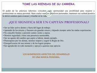 TOME LAS RIENDAS DE SU CARRERA.

El poder de las prácticas laborales: considere cada oportunidad una posibilidad para mejorar y
promocionar su marca personal. Sean cuales sean sus objetivos personales, mantener esa actitud positiva
le abrirá caminos para avanzar y triunfar en la vida.


      ¿QUE SIGNIFICA SER UN CAPITÁN PROFESIONAL?
• Ser un líder activo dentro y fuera del lugar de trabajo.
• Aprender de los errores y fracasos sin guardar rencor y dejando siempre atrás las malas experiencias.
• No concebir limites y persistir contra viento y marea.
• Mostrar seguridad y tener una presencia memorable.
• Ser un agente del cambio que aspire a liderar, dando ejemplo.
• Preocuparse por los demás, mostrar respeto y seguir la Regla de Oro.
• Enorgul1ecerse de uno mismo y de los logros propios.
• Ser agradecido en todo momento y apoyar a quienes mas aprecie.


                       LOS NUMEROSOS ASPECTOS DEL DESARROLLO
                              DE UNA MARCA PERSONAL.
 