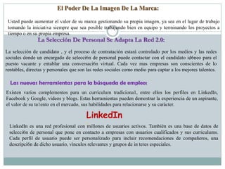 El Poder De La Imagen De La Marca:

 Usted puede aumentar el valor de su marca gestionando su propia imagen, ya sea en el lugar de trabajo
 tomando la iniciativa siempre que sea posible trabajando bien en equipo y terminando los proyectos a
 tiempo o en su propia empresa.
                La Selección De Personal Se Adapta La Red 2.0:
La selección de candidato , y el proceso de contratación estará controlado por los medios y las redes
sociales donde un encargado de selecci6n de personal puede contactar con el candidato id6neo para el
puesto vacante y entablar una conversaci6n virtual. Cada vez mas empresas son conscientes de lo
rentables, directas y personales que son las redes sociales como medio para captar a los mejores talentos.

  Las nuevas herramientas para la búsqueda de empleo:
Existen varios complementos para un curriculum tradiciona1, entre ellos los perfiles en LinkedIn,
Facebook y Google, videos y blogs. Estas herramientas pueden demostrar la experiencia de un aspirante,
el valor de su ta1ento en el mercado, sus habilidades para relacionarse y su carácter.

                                        LinkedIn
 LinkedIn es una red profesional con :  millones de usuarios activos. También es una base de datos de
 selecci6n de personal que pone en contacto a empresas con usuarios cualificados y sus curriculums.
 Cada perfil de usuario puede ser personalizado para incluir recomendaciones de compañeros, una
 descripci6n de dicho usuario, vínculos relevantes y grupos de in teres especiales.
 