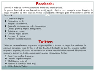 Facebook:
Conoció el poder de Facebook durante mi primer ano de universidad.
En general Facebook es una herramienta social simple, efectiva, poco recargada y com lá opcion de
colgar fotografias de aptos sociales. Utilice las siguientes estrategias para promocionar su carrera en
Facebook:
    Controle su pagina.
    Complete su perfil.
    Busque a sus contactos.
    Desarrolle continuamente redes de contactos.
    Únase a grupos y paginas de seguidores.
    Apúntese a eventos.
    Cree una pagina de fans.
    Cree una URL única.
    Alimente sus redes sociales.
                                        Twitter:
Twitter es extremadamente importante porque equilibre el terreno de juego. Por añadidura, la
principal diferencia entre Twitter y el dúo Facebook-LinkedIn es que los usuarios pueden
empezar a seguirlo y viceversa sin necesidad de aceptar una solicitud de amistad. Si quiere ser
un usuario a quien los demás quieran seguir, aprenda estrategias de Twitter:
  Reserve su nombre de usuario.
  Describa su perfil completo.
  Modifique su historial.
  Publique el contenido de su blog.
  Utilice listas de Twitter.
 