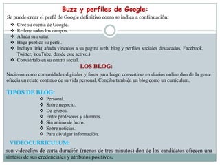 Buzz y perfiles de Google:
Se puede crear el perfil de Google definitivo como se indica a continuación:
  Cree su cuenta de Google.
  Rellene todos los campos.
  Añada su avatar.
  Haga publico su perfil.
  Incluya link( añada vinculos a su pagina web, blog y perfiles sociales destacados, Facebook,
   Twitter, YouTube, donde este activo.)
  Conviértalo en su centro social.
                                    LOS BLOG:
Nacieron como comunidades digitales y foros para luego convertirse en diarios online don de la gente
ofrecía un relato continuo de su vida personal. Conciba también un blog como un curriculum.

TIPOS DE BLOG:
                   Personal.
                   Sobre negocio.
                   De grupos.
                   Entre profesores y alumnos.
                   Sin animo de lucro.
                   Sobre noticias.
                   Para divulgar información.
  VIDEOCURRICULUM:
son videoclips de corta duraci6n (menos de tres minutos) don de los candidatos ofrecen una
síntesis de sus credenciales y atributos positivos.
 