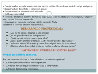 • Corrija muchas veces la muestra antes de hacerla publica. Recuerde que nadie lo obliga a colgar su
videocurriculum. Tiene todo el tiempo del mundo.
• Preséntese con un atuendo formal adecuado.
• Hable con naturalidad.
• Mencione primero su nombre, después su cargo actual y las cualidades que lo distinguen, y diga por
que cree que deberían contratarlo.
• Sea enérgico y transmita confianza en todo momento. Nadie
quiere ver el video de un robot recitando citas.


      ¿Qué me ha gustado hacer en la universidad?
      Que me gusta hacer en mi vida personal?
      ¿Dónde me veo en tres, cinco o quise años?
      Cuando quiero empezar a trabajar? ¿Debo realizar estudios de posgrado?
      Cuáles son mis cualificaciones y cuales debo adquirir antes de licenciarme?
       ¿Qué miembros de mi red de contactos pueden ayudarme a buscar trabajo?



Primer paso: defina su marca.
Los tres elementos clave en el desarrollo eficaz de una marca personal:
 1. Una exposición solida de su valor personal.
 2. Un plan para distinguir su marca de la de la competencia.
 3. Un plan de marketing consolidado.
 
