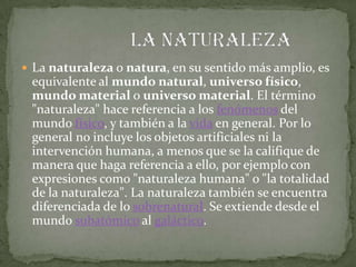  La naturaleza o natura, en su sentido más amplio, es
 equivalente al mundo natural, universo físico,
 mundo material o universo material. El término
 "naturaleza" hace referencia a los fenómenos del
 mundo físico, y también a la vida en general. Por lo
 general no incluye los objetos artificiales ni la
 intervención humana, a menos que se la califique de
 manera que haga referencia a ello, por ejemplo con
 expresiones como "naturaleza humana" o "la totalidad
 de la naturaleza". La naturaleza también se encuentra
 diferenciada de lo sobrenatural. Se extiende desde el
 mundo subatómico al galáctico.
 