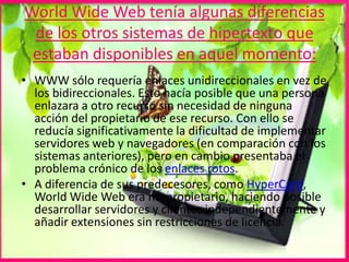 World Wide Web tenía algunas diferencias
de los otros sistemas de hipertexto que
estaban disponibles en aquel momento:
• WWW sólo requería enlaces unidireccionales en vez de
los bidireccionales. Esto hacía posible que una persona
enlazara a otro recurso sin necesidad de ninguna
acción del propietario de ese recurso. Con ello se
reducía significativamente la dificultad de implementar
servidores web y navegadores (en comparación con los
sistemas anteriores), pero en cambio presentaba el
problema crónico de los enlaces rotos.
• A diferencia de sus predecesores, como HyperCard,
World Wide Web era no-propietario, haciendo posible
desarrollar servidores y clientes independientemente y
añadir extensiones sin restricciones de licencia.
 