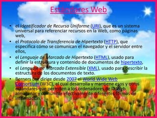 Estándares Web
• el Identificador de Recurso Uniforme (URI), que es un sistema
universal para referenciar recursos en la Web, como páginas
web,
• el Protocolo de Transferencia de Hipertexto (HTTP), que
especifica cómo se comunican el navegador y el servidor entre
ellos,
• el Lenguaje de Marcado de Hipertexto (HTML), usado para
definir la estructura y contenido de documentos de hipertexto,
• el Lenguaje de Marcado Extensible (XML), usado para describir la
estructura de los documentos de texto.
• Berners Lee dirige desde 2007 el World Wide Web
Consortium (W3C), el cual desarrolla y mantiene esos y otros
estándares que permiten a los ordenadores de la Web
almacenar y comunicar efectivamente diferentes formas de
información.
 