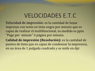 VELOCIDADES E.T.C
Velocidad de impresión: es la cantidad de hojas
impresas con texto en tinta negra por minuto que es
capaz de realizar el multifuncional, su medida es ppm
"Page per minute" ó página por minuto.
Calidad de impresión (Resolución): es la cantidad de
puntos de tinta que es capaz de condensar la impresora,
en un área de 1 pulgada cuadrada y se mide en dpi

 