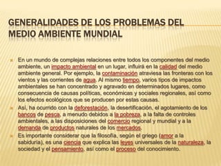 GENERALIDADES DE LOS PROBLEMAS DEL
MEDIO AMBIENTE MUNDIAL
 En un mundo de complejas relaciones entre todos los componentes del medio
ambiente, un impacto ambiental en un lugar, influirá en la calidad del medio
ambiente general. Por ejemplo, la contaminación atraviesa las fronteras con los
vientos y las corrientes de agua. Al mismo tiempo, varios tipos de impactos
ambientales se han concentrado y agravado en determinados lugares, como
consecuencia de causas políticas, económicas y sociales regionales, así como
los efectos ecológicos que se producen por estas causas.
 Así, ha ocurrido con la deforestación, la desertificación, el agotamiento de los
bancos de pesca, a menudo debidos a la pobreza, a la falta de controles
ambientales, a las disposiciones del comercio regional y mundial y a la
demanda de productos naturales de los mercados.
 Es importante considerar que la filosofía, según el griego (amor a la
sabiduría), es una ciencia que explica las leyes universales de la naturaleza, la
sociedad y el pensamiento, así como el proceso del conocimiento.
 