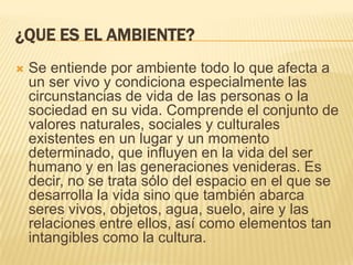 ¿QUE ES EL AMBIENTE?
 Se entiende por ambiente todo lo que afecta a
un ser vivo y condiciona especialmente las
circunstancias de vida de las personas o la
sociedad en su vida. Comprende el conjunto de
valores naturales, sociales y culturales
existentes en un lugar y un momento
determinado, que influyen en la vida del ser
humano y en las generaciones venideras. Es
decir, no se trata sólo del espacio en el que se
desarrolla la vida sino que también abarca
seres vivos, objetos, agua, suelo, aire y las
relaciones entre ellos, así como elementos tan
intangibles como la cultura.
 