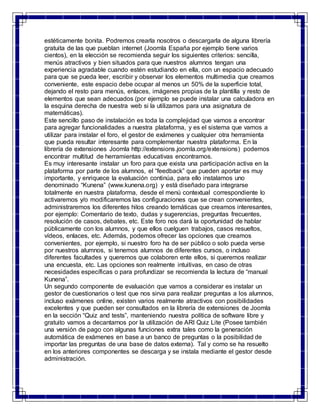 estéticamente bonita. Podremos crearla nosotros o descargarla de alguna librería 
gratuita de las que pueblan internet (Joomla España por ejemplo tiene varios 
cientos), en la elección se recomienda seguir los siguientes criterios: sencilla, 
menús atractivos y bien situados para que nuestros alumnos tengan una 
experiencia agradable cuando estén estudiando en ella, con un espacio adecuado 
para que se pueda leer, escribir y observar los elementos multimedia que creamos 
conveniente, este espacio debe ocupar al menos un 50% de la superficie total, 
dejando el resto para menús, enlaces, imágenes propias de la plantilla y resto de 
elementos que sean adecuados (por ejemplo se puede instalar una calculadora en 
la esquina derecha de nuestra web si la utilizamos para una asignatura de 
matemáticas). 
Este sencillo paso de instalación es toda la complejidad que vamos a encontrar 
para agregar funcionalidades a nuestra plataforma, y es el sistema que vamos a 
utilizar para instalar el foro, el gestor de exámenes y cualquier otra herramienta 
que pueda resultar interesante para complementar nuestra plataforma. En la 
librería de extensiones Joomla http://extensions.joomla.org/extensions) podemos 
encontrar multitud de herramientas educativas encontramos. 
Es muy interesante instalar un foro para que exista una participación activa en la 
plataforma por parte de los alumnos, el “feedback” que pueden aportar es muy 
importante, y enriquece la evaluación continúa, para ello instalamos uno 
denominado “Kunena” (www.kunena.org) y está diseñado para integrarse 
totalmente en nuestra plataforma, desde el menú contextual correspondiente lo 
activaremos y/o modificaremos las configuraciones que se crean convenientes, 
administraremos los diferentes hilos creando temáticas que creamos interesantes, 
por ejemplo: Comentario de texto, dudas y sugerencias, preguntas frecuentes, 
resolución de casos, debates, etc. Este foro nos dará la oportunidad de hablar 
públicamente con los alumnos, y que ellos cuelguen trabajos, casos resueltos, 
vídeos, enlaces, etc. Además, podemos ofrecer las opciones que creamos 
convenientes, por ejemplo, si nuestro foro ha de ser público o solo pueda verse 
por nuestros alumnos, si tenemos alumnos de diferentes cursos, o incluso 
diferentes facultades y queremos que colaboren ente ellos, si queremos realizar 
una encuesta, etc. Las opciones son realmente intuitivas, en caso de otras 
necesidades específicas o para profundizar se recomienda la lectura de “manual 
Kunena”. 
Un segundo componente de evaluación que vamos a considerar es instalar un 
gestor de cuestionarios o test que nos sirva para realizar preguntas a los alumnos, 
incluso exámenes online, existen varios realmente atractivos con posibilidades 
excelentes y que pueden ser consultados en la librería de extensiones de Joomla 
en la sección “Quiz and tests”, manteniendo nuestra política de software libre y 
gratuito vamos a decantarnos por la utilización de ARI Quiz Lite (Posee también 
una versión de pago con algunas funciones extra tales como la generación 
automática de exámenes en base a un banco de preguntas o la posibilidad de 
importar las preguntas de una base de datos externa). Tal y como se ha resuelto 
en los anteriores componentes se descarga y se instala mediante el gestor desde 
administración. 
 