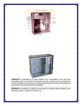 GABINETE: El gabinete es la parte externa de la computadora y hay dos tipos 
principales, torre y de escritorio. En la clase de torre, las hay mini torre, media torre 
y torre completa que son los que se utiliza para servidores. Dentro del gabinete se 
encuentran todos los dispositivos principales. 
BOCINAS: los parlantes se utilizan para escuchar los sonidos del computador, para 
escuchar musica o sonidos de errores, etc 
 