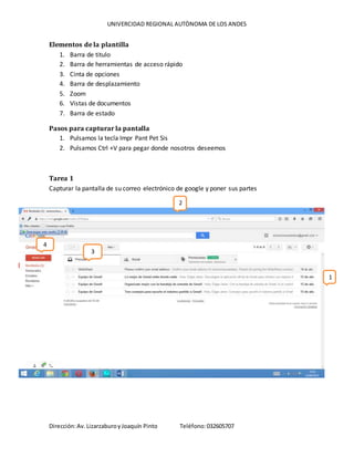 UNIVERCIDAD REGIONAL AUTÒNOMA DE LOS ANDES
Dirección:Av. LizarzaburoyJoaquín Pinto Teléfono:032605707
Elementos de la plantilla
1. Barra de titulo
2. Barra de herramientas de acceso rápido
3. Cinta de opciones
4. Barra de desplazamiento
5. Zoom
6. Vistas de documentos
7. Barra de estado
Pasos para capturar la pantalla
1. Pulsamos la tecla Impr Pant Pet Sis
2. Pulsamos Ctrl +V para pegar donde nosotros deseemos
Tarea 1
Capturar la pantalla de su correo electrónico de google y poner sus partes
1
2
3
4
 