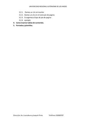 UNIVERCIDAD REGIONAL AUTÒNOMA DE LOS ANDES
Dirección:Av. LizarzaburoyJoaquín Pinto Teléfono:032605707
3.2.1. Damos un clic en insertar
3.2.2. Damos un clic en el icono pie de pagina
3.2.3. Escogemos el tipo de pie de pagina
3.2.4. ejemplo
4. Como insertar tablas de contenido.
5. Portadas y plantillas.
 