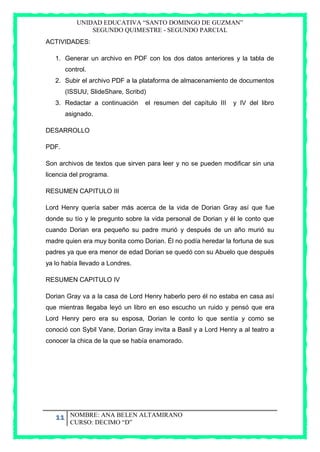 UNIDAD EDUCATIVA “SANTO DOMINGO DE GUZMAN”
SEGUNDO QUIMESTRE - SEGUNDO PARCIAL
11 NOMBRE: ANA BELEN ALTAMIRANO
CURSO: DECIMO “D”
ACTIVIDADES:
1. Generar un archivo en PDF con los dos datos anteriores y la tabla de
control.
2. Subir el archivo PDF a la plataforma de almacenamiento de documentos
(ISSUU, SlideShare, Scribd)
3. Redactar a continuación el resumen del capítulo III y IV del libro
asignado.
DESARROLLO
PDF.
Son archivos de textos que sirven para leer y no se pueden modificar sin una
licencia del programa.
RESUMEN CAPITULO III
Lord Henry quería saber más acerca de la vida de Dorian Gray así que fue
donde su tío y le pregunto sobre la vida personal de Dorian y él le conto que
cuando Dorian era pequeño su padre murió y después de un año murió su
madre quien era muy bonita como Dorian. Él no podía heredar la fortuna de sus
padres ya que era menor de edad Dorian se quedó con su Abuelo que después
ya lo había llevado a Londres.
RESUMEN CAPITULO IV
Dorian Gray va a la casa de Lord Henry haberlo pero él no estaba en casa así
que mientras llegaba leyó un libro en eso escucho un ruido y pensó que era
Lord Henry pero era su esposa, Dorian le conto lo que sentía y como se
conoció con Sybil Vane, Dorian Gray invita a Basil y a Lord Henry a al teatro a
conocer la chica de la que se había enamorado.
 