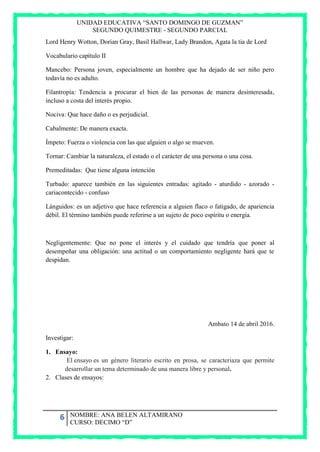 UNIDAD EDUCATIVA “SANTO DOMINGO DE GUZMAN”
SEGUNDO QUIMESTRE - SEGUNDO PARCIAL
6 NOMBRE: ANA BELEN ALTAMIRANO
CURSO: DECIMO “D”
Lord Henry Wotton, Dorian Gray, Basil Hallwar, Lady Brandon, Agata la tia de Lord
Vocabulario capítulo II
Mancebo: Persona joven, especialmente un hombre que ha dejado de ser niño pero
todavía no es adulto.
Filantropía: Tendencia a procurar el bien de las personas de manera desinteresada,
incluso a costa del interés propio.
Nociva: Que hace daño o es perjudicial.
Cabalmente: De manera exacta.
Ímpeto: Fuerza o violencia con las que alguien o algo se mueven.
Tornar: Cambiar la naturaleza, el estado o el carácter de una persona o una cosa.
Premeditadas: Que tiene alguna intención
Turbado: aparece también en las siguientes entradas: agitado - aturdido - azorado -
cariacontecido - confuso
Lánguidos: es un adjetivo que hace referencia a alguien flaco o fatigado, de apariencia
débil. El término también puede referirse a un sujeto de poco espíritu o energía.
Negligentemente: Que no pone el interés y el cuidado que tendría que poner al
desempeñar una obligación: una actitud o un comportamiento negligente hará que te
despidan.
Ambato 14 de abril 2016.
Investigar:
1. Ensayo:
El ensayo es un género literario escrito en prosa, se caracteriaza que permite
desarrollar un tema determinado de una manera libre y personal.
2. Clases de ensayos:
 