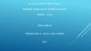 I.E JULIO CESAR TURBAY AYALA
NOMBRE: ANGIE LIZETH TORRES GALEANO
GRADO 10-01
TEMA: DIBUJO
PRESENTADO A : OLGA LUCIA TORRES
2017
 