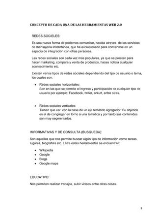 8
CONCEPTO DE CADA UNA DE LAS HERRAMIENTAS WEB 2.0
REDES SOCIELES:
Es una nueva forma de podernos comunicar, nacida atreves de los servicios
de mensajería instantánea, que ha evolucionado para convertirse en un
espacio de integración con otras personas.
Las redes sociales son cada vez más populares, ya que se prestan para
hacer marketing, compara y venta de productos, haces noticia cualquier
acontecimiento etc.
Existen varios tipos de redes sociales dependiendo del tipo de usuario o tema,
los cuales son:
Redes sociales horizontales:
Son en las que se permite el ingreso y participación de cualquier tipo de
usuario por ejemplo: Facebook, twiter, orkurt, entre otras.
Redes sociales verticales:
Tienen que ver con la base de un eje temático agregador. Su objetico
es el de congregar en torno a una temática y por tanto sus contenidos
son muy segmentados.
IMFORMATIVAS Y DE CONSULTA (BUSQUEDA):
Son aquellas que nos permite buscar algún tipo de información como tareas,
lugares, biografías etc. Entre estas herramientas se encuentran:
Wikipedia
Google
Blogs
Google maps
EDUCATIVO:
Nos permiten realizar trabajos, subir videos entre otras cosas.
 