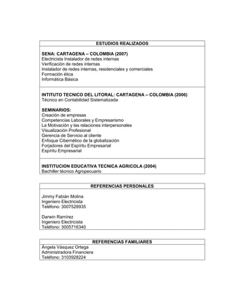 ESTUDIOS REALIZADOS
SENA: CARTAGENA – COLOMBIA (2007)
Electricista Instalador de redes internas
Verificación de redes internas
Instalador de redes internas, residenciales y comerciales
Formación ética
Informática Básica
INTITUTO TECNICO DEL LITORAL: CARTAGENA – COLOMBIA (2006)
Técnico en Contabilidad Sistematizada
SEMINARIOS:
Creación de empresas
Competencias Laborales y Empresarismo
La Motivación y las relaciones interpersonales
Visualización Profesional
Gerencia de Servicio al cliente
Enfoque Cibernético de la globalización
Forjadores del Espíritu Empresarial
Espíritu Empresarial
INSTITUCION EDUCATIVA TECNICA AGRICOLA (2004)
Bachiller técnico Agropecuario
REFERENCIAS PERSONALES
Jimmy Fabián Molina
Ingeniero Electricista
Teléfono: 3007528935
Darwin Ramírez
Ingeniero Electricista
Teléfono: 3005716340
REFERENCIAS FAMILIARES
Ángela Vásquez Ortega
Administradora Financiera
Teléfono: 3103928224
 