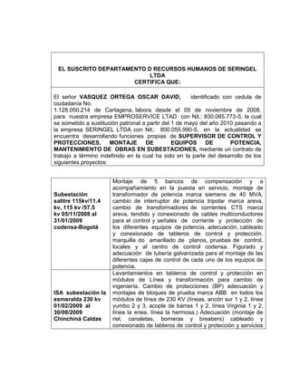 EL SUSCRITO DEPARTAMENTO D RECURSOS HUMANOS DE SERINGEL
LTDA
CERTIFICA QUE:
El señor VASQUEZ ORTEGA OSCAR DAVID, identificado con cedula de
ciudadanía No.
1.128.050.214 de Cartagena, labora desde el 05 de noviembre de 2008,
para nuestra empresa EMPROSERVICE LTAD con Nit.: 830.065.773-5, la cual
se sometido a sustitución patronal a partir del 1 de mayo del año 2010 pasando a
la empresa SERINGEL LTDA con Nit.: 800.055.990-5, en la actualidad se
encuentra desarrollando funciones propias de SUPERVISOR DE CONTROL Y
PROTECCIONES, MONTAJE DE EQUIPOS DE POTENCIA,
MANTENIMIENTO DE OBRAS EN SUBESTACIONES, mediante un contrato de
trabajo a término indefinido en la cual ha sido en la parte del desarrollo de los
siguientes proyectos:
Subestación
salitre 115kv/11.4
kv, 115 kv /57.5
kv 05/11/2008 al
31/01/2009
codensa-Bogotá
Montaje de 5 bancos de compensación y a
acompañamiento en la puesta en servicio, montaje de
transformador de potencia marca siemens de 40 MVA,
cambio de interruptor de potencia tripolar marca areva,
cambio de transformadores de corrientes CTS marca
areva, tendido y conexionado de cables multiconductores
para el control y señales de corriente y protección de
los diferentes equipos de potencia, adecuación, cableado
y conexionado de tableros de control y protección,
marquilla do amarillado de planos, pruebas de control,
locales y al centro de control codensa. Figurado y
adecuación de tubería galvanizada para el montaje de las
diferentes cajas de control de cada uno de los equipos de
potencia.
ISA subestación la
esmeralda 230 kv
01/02/2009 al
30/08/2009
Chinchiná Caldas
Levantamientos en tableros de control y protección en
módulos de Línea y transformación para cambio de
ingeniería. Cambio de protecciones (BP) adecuación y
montajes de bloques de prueba marca ABB en todos los
módulos de línea de 230 KV (líneas, ancón sur 1 y 2, línea
yumbo 2 y 3, acople de barras 1 y 2, línea Virginia 1 y 2,
línea la enea, línea la hermosa.) Adecuación (montaje de
riel, canaletas, borneras y breabers) cableado y
conexionado de tableros de control y protección y servicios
 