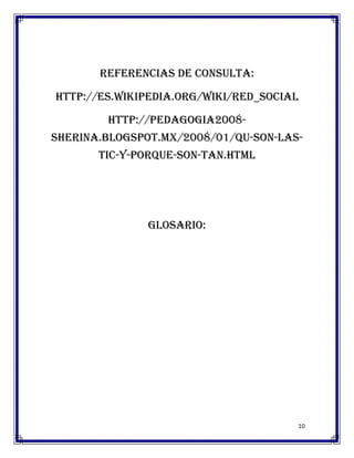 Referencias de consulta:

http://es.wikipedia.org/wiki/Red_social

        http://pedagogia2008-
sherina.blogspot.mx/2008/01/qu-son-las-
       tic-y-porque-son-tan.html




               Glosario:




                                      10
 