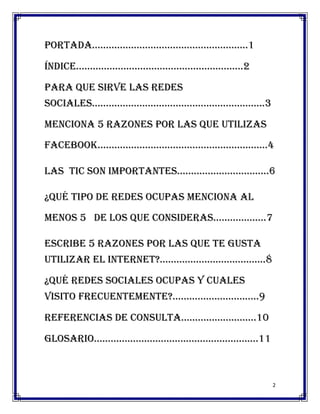 portada………………………………………………..1

índice……………………………………………………2

Para que sirve las redes
sociales……………………………………………………..3

Menciona 5 razones por las que utilizas
facebook…………………………………………………….4

Las tic son importantes……………………………6

¿Qué tipo de redes ocupas menciona al
menos 5 de los que consideras……………….7

Escribe 5 razones por las que te gusta
utilizar el internet?......................................8

¿Qué redes sociales ocupas y cuales
visito frecuentemente?...............................9

Referencias de consulta………………………10

glosario…………………………………………………..11



                                                               2
 