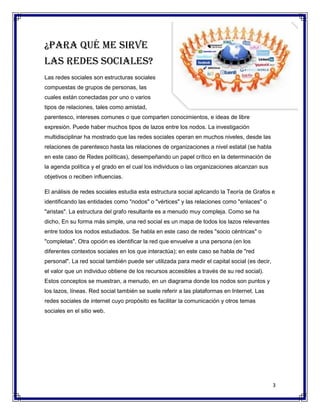 ¿Para qué me sirve
las redes sociales?
Las redes sociales son estructuras sociales
compuestas de grupos de personas, las
cuales están conectadas por uno o varios
tipos de relaciones, tales como amistad,
parentesco, intereses comunes o que comparten conocimientos, e ideas de libre
expresión. Puede haber muchos tipos de lazos entre los nodos. La investigación
multidisciplinar ha mostrado que las redes sociales operan en muchos niveles, desde las
relaciones de parentesco hasta las relaciones de organizaciones a nivel estatal (se habla
en este caso de Redes políticas), desempeñando un papel crítico en la determinación de
la agenda política y el grado en el cual los individuos o las organizaciones alcanzan sus
objetivos o reciben influencias.

El análisis de redes sociales estudia esta estructura social aplicando la Teoría de Grafos e
identificando las entidades como "nodos" o "vértices" y las relaciones como "enlaces" o
"aristas". La estructura del grafo resultante es a menudo muy compleja. Como se ha
dicho, En su forma más simple, una red social es un mapa de todos los lazos relevantes
entre todos los nodos estudiados. Se habla en este caso de redes "socio céntricas" o
"completas". Otra opción es identificar la red que envuelve a una persona (en los
diferentes contextos sociales en los que interactúa); en este caso se habla de "red
personal". La red social también puede ser utilizada para medir el capital social (es decir,
el valor que un individuo obtiene de los recursos accesibles a través de su red social).
Estos conceptos se muestran, a menudo, en un diagrama donde los nodos son puntos y
los lazos, líneas. Red social también se suele referir a las plataformas en Internet. Las
redes sociales de internet cuyo propósito es facilitar la comunicación y otros temas
sociales en el sitio web.




                                                                                               3
 