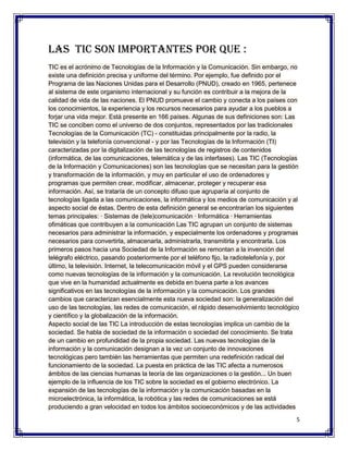 Las tic son importantes por que :
TIC es el acrónimo de Tecnologías de la Información y la Comunicación. Sin embargo, no
existe una definición precisa y uniforme del término. Por ejemplo, fue definido por el
Programa de las Naciones Unidas para el Desarrollo (PNUD), creado en 1965, pertenece
al sistema de este organismo internacional y su función es contribuir a la mejora de la
calidad de vida de las naciones. El PNUD promueve el cambio y conecta a los países con
los conocimientos, la experiencia y los recursos necesarios para ayudar a los pueblos a
forjar una vida mejor. Está presente en 166 países. Algunas de sus definiciones son: Las
TIC se conciben como el universo de dos conjuntos, representados por las tradicionales
Tecnologías de la Comunicación (TC) - constituidas principalmente por la radio, la
televisión y la telefonía convencional - y por las Tecnologías de la Información (TI)
caracterizadas por la digitalización de las tecnologías de registros de contenidos
(informática, de las comunicaciones, telemática y de las interfases). Las TIC (Tecnologías
de la Información y Comunicaciones) son las tecnologías que se necesitan para la gestión
y transformación de la información, y muy en particular el uso de ordenadores y
programas que permiten crear, modificar, almacenar, proteger y recuperar esa
información. Así, se trataría de un concepto difuso que agruparía al conjunto de
tecnologías ligada a las comunicaciones, la informática y los medios de comunicación y al
aspecto social de éstas. Dentro de esta definición general se encontrarían los siguientes
temas principales: · Sistemas de (tele)comunicación · Informática · Herramientas
ofimáticas que contribuyen a la comunicación Las TIC agrupan un conjunto de sistemas
necesarios para administrar la información, y especialmente los ordenadores y programas
necesarios para convertirla, almacenarla, administrarla, transmitirla y encontrarla. Los
primeros pasos hacia una Sociedad de la Información se remontan a la invención del
telégrafo eléctrico, pasando posteriormente por el teléfono fijo, la radiotelefonía y, por
último, la televisión. Internet, la telecomunicación móvil y el GPS pueden considerarse
como nuevas tecnologías de la información y la comunicación. La revolución tecnológica
que vive en la humanidad actualmente es debida en buena parte a los avances
significativos en las tecnologías de la información y la comunicación. Los grandes
cambios que caracterizan esencialmente esta nueva sociedad son: la generalización del
uso de las tecnologías, las redes de comunicación, el rápido desenvolvimiento tecnológico
y científico y la globalización de la información.
Aspecto social de las TIC La introducción de estas tecnologías implica un cambio de la
sociedad. Se habla de sociedad de la información o sociedad del conocimiento. Se trata
de un cambio en profundidad de la propia sociedad. Las nuevas tecnologías de la
información y la comunicación designan a la vez un conjunto de innovaciones
tecnológicas pero también las herramientas que permiten una redefinición radical del
funcionamiento de la sociedad. La puesta en práctica de las TIC afecta a numerosos
ámbitos de las ciencias humanas la teoría de las organizaciones o la gestión... Un buen
ejemplo de la influencia de los TIC sobre la sociedad es el gobierno electrónico. La
expansión de las tecnologías de la información y la comunicación basadas en la
microelectrónica, la informática, la robótica y las redes de comunicaciones se está
produciendo a gran velocidad en todos los ámbitos socioeconómicos y de las actividades

                                                                                         5
 