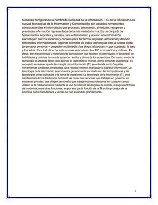 humanas configurando la nombrada Sociedad de la información. TIC en la Educación Las
nuevas tecnologías de la Información y Comunicación son aquellas herramientas
computacionales e informáticas que procesan, almacenan, sintetizan, recuperan y
presentan información representada de la más variada forma. Es un conjunto de
herramientas, soportes y canales para el tratamiento y acceso a la información.
Constituyen nuevos soportes y canales para dar forma, registrar, almacenar y difundir
contenidos informacionales. Algunos ejemplos de estas tecnologías son la pizarra digital
(ordenador personal + proyector multimedia), los blogs, el podcast y, por supuesto, la web
y los wikis. Para todo tipo de aplicaciones educativas, las TIC son medios y no fines. Es
decir, son herramientas y materiales de construcción que facilitan el aprendizaje, el desarrollo de
habilidades y distintas formas de aprender, estilos y ritmos de los aprendices. Del mismo modo, la
tecnología es utilizada tanto para acercar al [aprendiz]] al mundo, como el mundo al aprendiz. Es
necesario establecer que la tecnología de la información (TI) se entiende como "aquellas
herramientas y métodos empleados para recabar, retener, manipular o distribuir información. La
tecnología de la información se encuentra generalmente asociada con las computadoras y las
tecnologías afines aplicadas a la toma de decisiones. La tecnología de la Información (TI) está
cambiando la forma tradicional de hacer las cosas, las personas que trabajan en gobierno, en
empresas privadas, que dirigen personal o que trabajan como profesional en cualquier campo
utilizan la TI cotidianamente mediante el uso de Internet, las tarjetas de crédito, el pago electrónico
de la nómina, entre otras funciones; es por eso que la función de la TI en los procesos de la
empresa como manufactura y ventas se han expandido grandemente.




                                                                                                      6
 