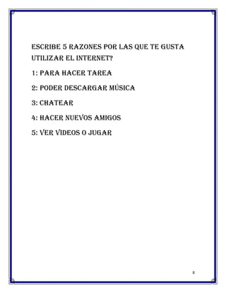 Escribe 5 razones por las que te gusta
utilizar el internet?

1: para hacer tarea

2: poder descargar música

3: chatear

4: hacer nuevos amigos

5: ver videos o jugar




                                         8
 