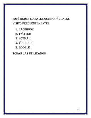 ¿Qué redes sociales ocupas y cuales
visito frecuentemente?

 1. Facebook
 2. Twitter
 3. Hotmail
 4. You tobe
 5. Google

Todas las utilizamos




                                      9
 