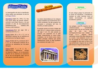 La historiografía del arte ha identificado
varios estilos que periodizan el arte de
la Antigua Grecia:
Geométrico (siglos IX y VIII a. C.); hay
muy pocos datos del periodo anterior,
conocido como Edad Oscura, a la que
precedió el arte de las civilizaciones
prehelénicas (arte cicládico, arte
minoico y arte micénico)
Orientalizante (final del siglo VIII y
comienzos del VII a. C.)
Arcaico (siglos VII y VI a. C.), en la
decoración pictórica de la cerámica se
caracteriza por las figuras negras.
Severo (finales del VI y comienzos del V
a. C.), en la decoración pictórica de la
cerámica se caracteriza por los vasos
bilingües.
Clásico (siglos V y IV a. C). -
delas Guerras Médicas al reinado
de Alejandro Magno-), en la decoración
pictórica de la cerámica se caracteriza
por el uso de las figuras rojas, que se
prolonga en el periodo posterior.
La cultura desarrollada por los antiguos
griegos establece los fundamentos de la
cultura occidental. De ella surgieron los
conceptos y principios del arte, la
filosofía y el saber posterior.
El periodo arcaico se inicia a finales del
siglo VIII a.C. y abarca hasta comienzos
del siglo V a.C. En este periodo se
produce una expansión de la polis
griega, instaurándose un nuevo orden
ciudadano, con la tiranía como marco
político principal, sistema que pronto
desaparecerá frente al ideal igualitario
de ciudadanía del siglo V a.C.
VESTIGIOS
El arte antiguo griego ha perdurado en
la forma de esculturas y arquitectura;
también en artes menores como el
diseño de monedas, el grabado
de alfarería y gemas.
PINTURA
Los griegos, como la mayoría de las
culturas europeas, consideraban
la pintura como una de las formas más
altas de arte. Las obras
de Polignoto de Tasos,1
que trabajó en
el siglo V a. C., seguían siendo
admiradas incluso 600 años después de
su muerte, como después ocurrió con
las de Leonardo da Vinci o Miguel Ángel,
sin embargo en este caso no solo no se
han conservado ninguna de sus obras
sino tampoco ninguna reproducción.
 