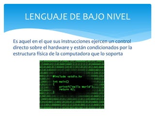 Es aquel en el que sus instrucciones ejercen un control
directo sobre el hardware y están condicionados por la
estructura física de la computadora que lo soporta
LENGUAJE DE BAJO NIVEL
 