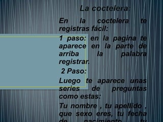 En     la   coctelera   te
registras fácil:
1 paso: en la pagina te
aparece en la parte de
arriba      la     palabra
registrar.
 2 Paso:
Luego te aparece unas
series     de    preguntas
como estas:
Tu nombre , tu apellido ,
que sexo eres, tu fecha
 