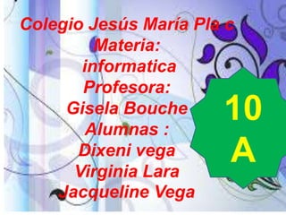 Colegio Jesús María Pla c
Materia:
informatica
Profesora:
Gisela Bouche
Alumnas :
Dixeni vega
Virginia Lara
Jacqueline Vega

10
A

 