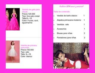 Vestido de gala para chicas 
Precio:120.000 
Tipo: lino-velo cristal 
Talla:6—18 
Color. Fucsia, azul, 
aguamarina 
Vestido de primera comunión 
Precio:150.000 
Tipo: velo 
Talla: 8—16 
Color: blanco 
Fashion 2014 amor y amistad 
Tabla de contenido 
 Vestido de baño clásico 1 
 Zapatos primavera moderno 1 
 Vestidos velo 1 
 Accesorios 1 
 Blusas para niñas 2 
 Pantalones para niñas 2 
 