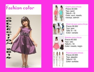 Fashion color 
Short de jean para chicas 
Precio:38.000 
Tipo: jean 
Talla: 6—18 
Color: variado 
Capris para chicas 
Precio:30.000 
Tipo: sport 
Talla:6—18 
Color: azul, rosado, naranja, salmón 
Batolas para chicas 
Precio:40.000 
Tipo: velo 
Talla:6—18 
Color: rosado, negro 
Pijamas para chicas 
Precio:30.000 
Tipo: algodón 
Talla:6—18 
Color: surtidos 
 
