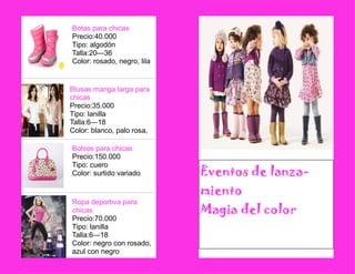 Ropa deportiva para chicas 
Precio:70.000 
Tipo: lanilla 
Talla:6—18 
Color: negro con rosado, azul con negro 
Blusas manga larga para chicas 
Precio:35.000 
Tipo: lanilla 
Talla:6—18 
Color: blanco, palo rosa, 
Botas para chicas 
Precio:40.000 
Tipo: algodón 
Talla:20—36 
Color: rosado, negro, lila 
Bolsos para chicas 
Precio:150.000 
Tipo: cuero 
Color: surtido variado 
Eventos de lanza- miento 
Magia del color 
 